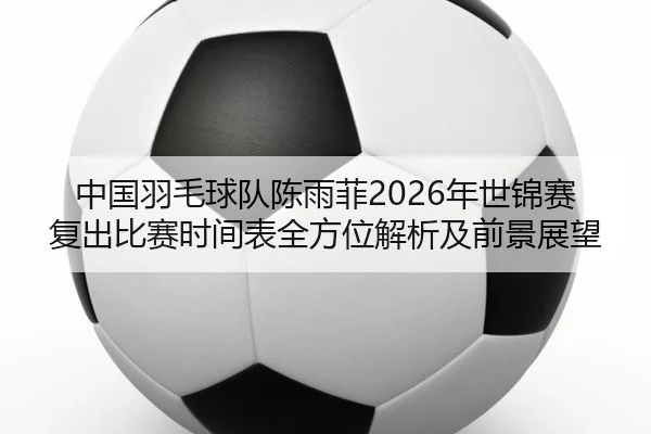 中国羽毛球队陈雨菲2026年世锦赛复出比赛时间表全方位解析及前景展望