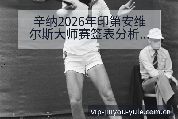 辛纳2026年印第安维尔斯大师赛签表分析及赛程前瞻风险观 - 九游
