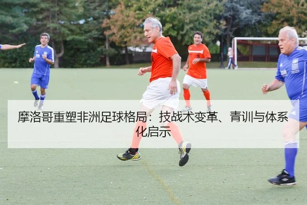 摩洛哥重塑非洲足球格局：技战术变革、青训与体系化启示